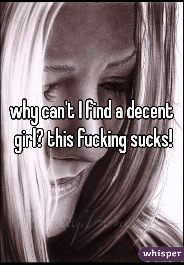 why can't I find a decent girl? this fucking sucks!
