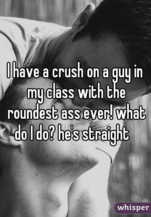 I have a crush on a guy in my class with the roundest ass ever! what do I do? he's straight   