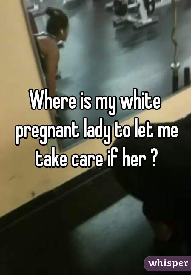 Where is my white pregnant lady to let me take care if her ?
