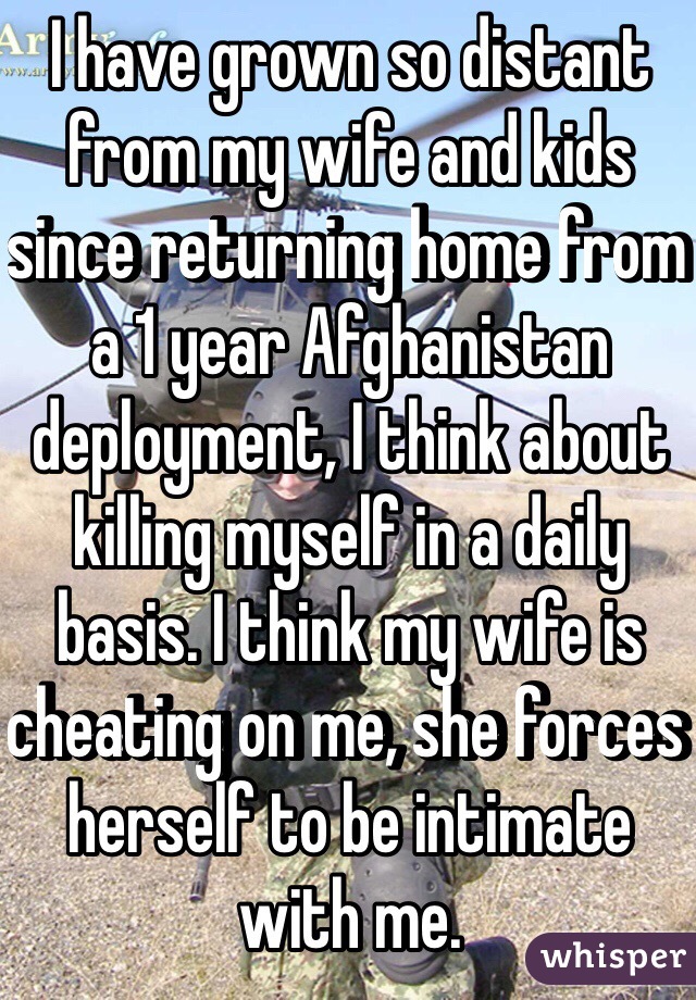I have grown so distant from my wife and kids since returning home from a 1 year Afghanistan deployment, I think about killing myself in a daily basis. I think my wife is cheating on me, she forces herself to be intimate with me. 