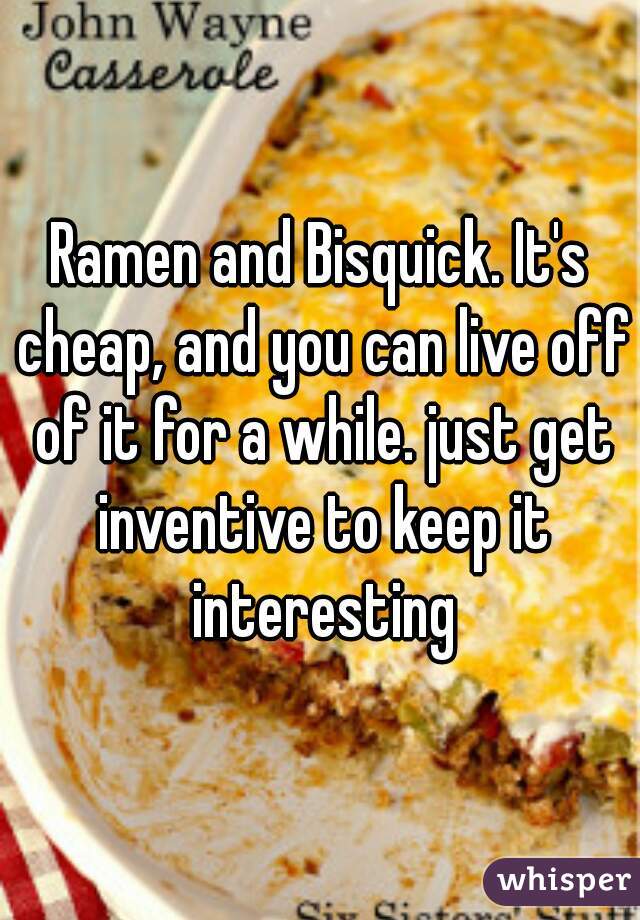 Ramen and Bisquick. It's cheap, and you can live off of it for a while. just get inventive to keep it interesting