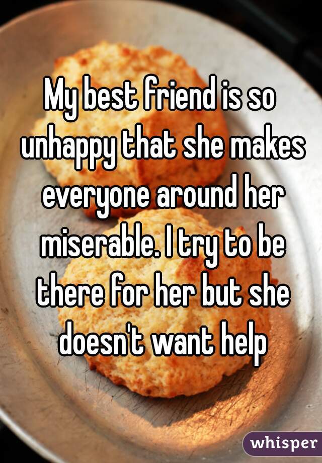My best friend is so unhappy that she makes everyone around her miserable. I try to be there for her but she doesn't want help