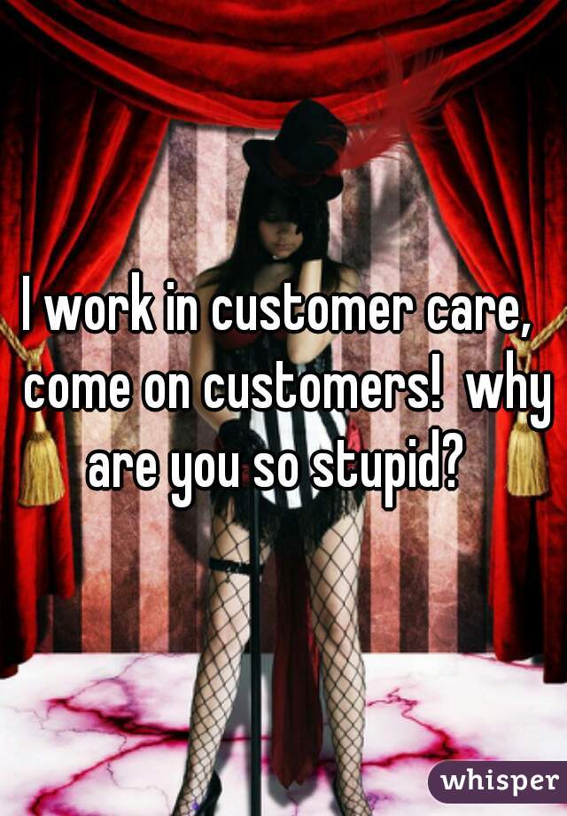 I work in customer care,  come on customers!  why are you so stupid?  