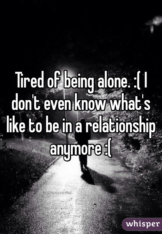 Tired of being alone. :( I don't even know what's like to be in a relationship anymore :(