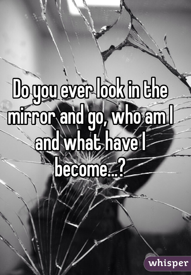 Do you ever look in the mirror and go, who am I and what have I become...?