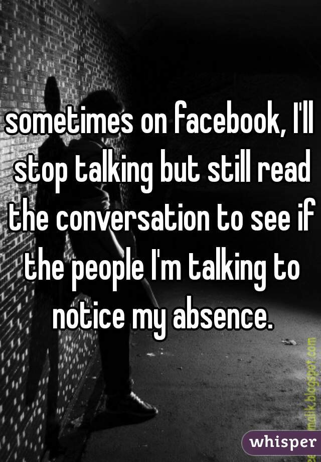 sometimes on facebook, I'll stop talking but still read the conversation to see if the people I'm talking to notice my absence.