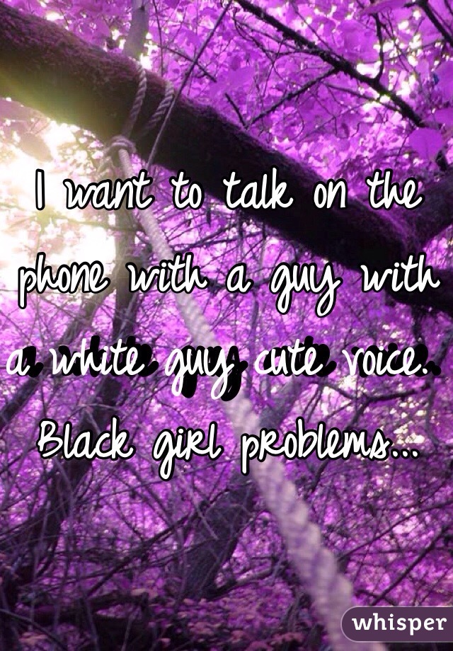 I want to talk on the phone with a guy with a white guy cute voice. Black girl problems...