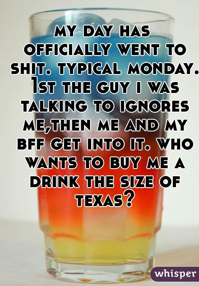my day has officially went to shit. typical monday. 1st the guy i was talking to ignores me,then me and my bff get into it. who wants to buy me a drink the size of texas?