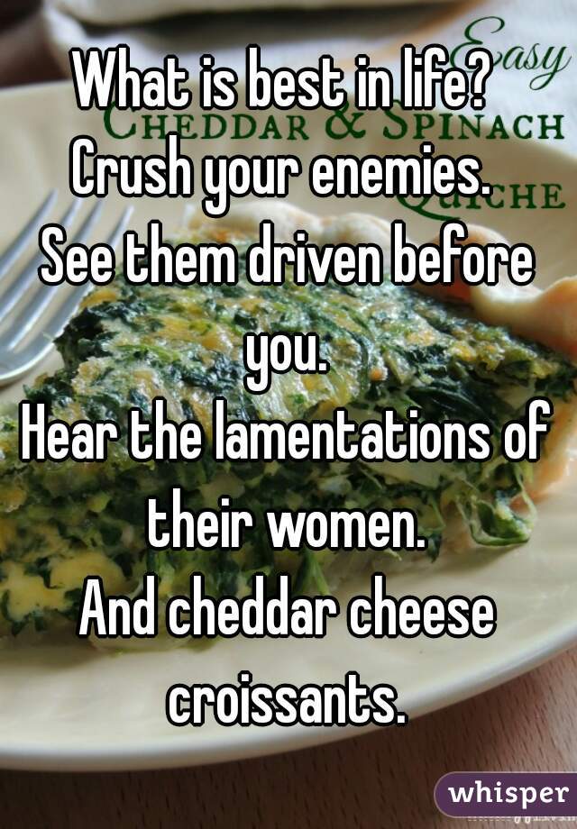 What is best in life? 
Crush your enemies. 
See them driven before you. 
Hear the lamentations of their women. 
And cheddar cheese croissants. 