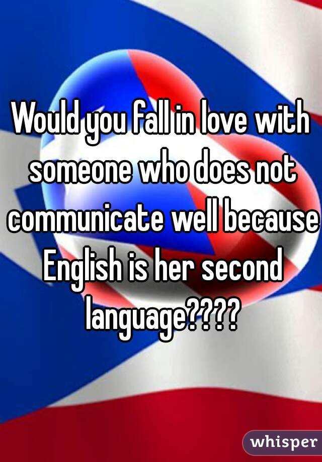 Would you fall in love with someone who does not communicate well because English is her second language????