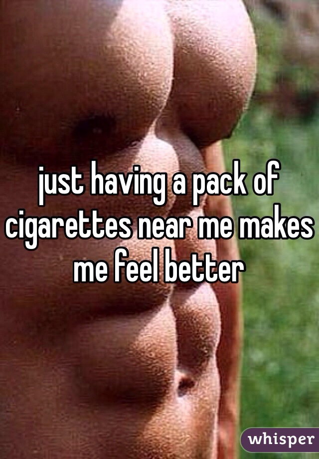 just having a pack of cigarettes near me makes me feel better 
