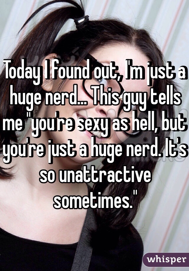 Today I found out, I'm just a huge nerd... This guy tells me "you're sexy as hell, but you're just a huge nerd. It's so unattractive sometimes."