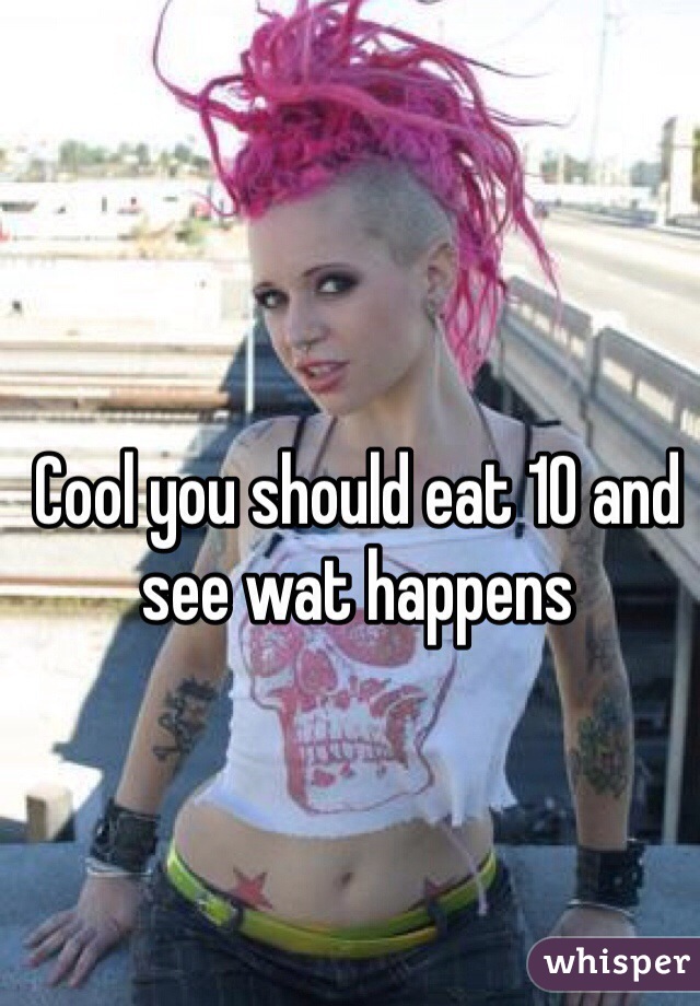 Cool you should eat 10 and see wat happens 