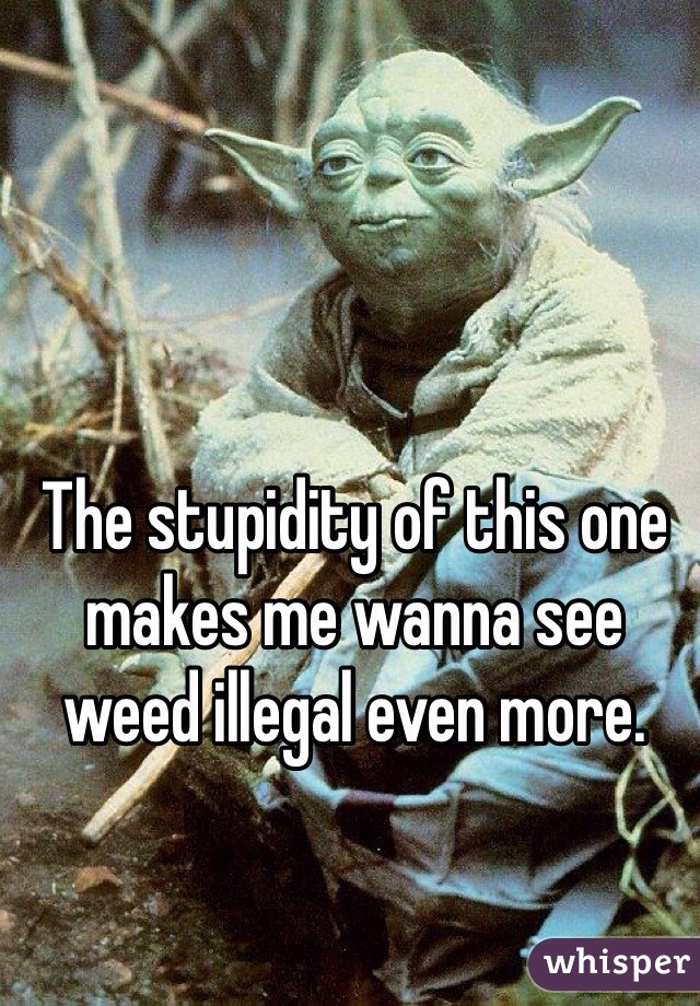 The stupidity of this one makes me wanna see weed illegal even more. 