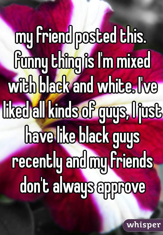 my friend posted this. funny thing is I'm mixed with black and white. I've liked all kinds of guys, I just have like black guys recently and my friends don't always approve