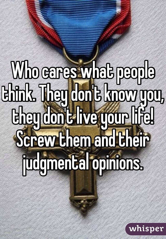 Who cares what people think. They don't know you, they don't live your life!  Screw them and their judgmental opinions.  