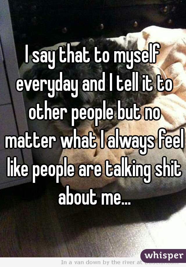 I say that to myself everyday and I tell it to other people but no matter what I always feel like people are talking shit about me...