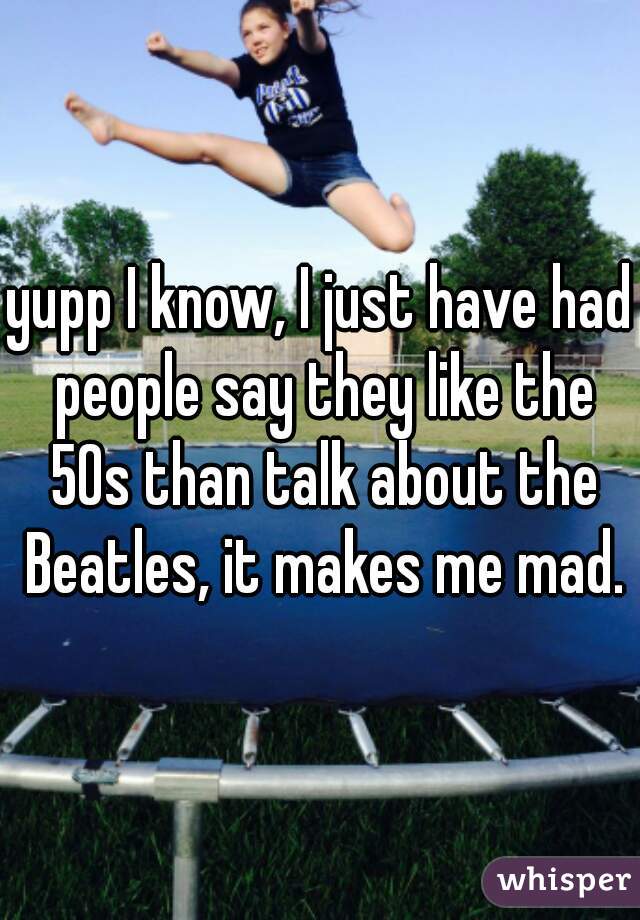 yupp I know, I just have had people say they like the 50s than talk about the Beatles, it makes me mad.