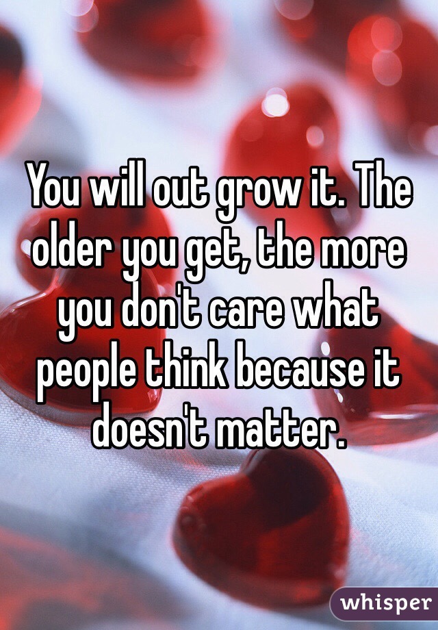 You will out grow it. The older you get, the more you don't care what people think because it doesn't matter. 