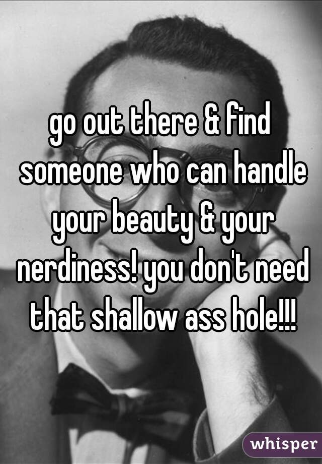 go out there & find someone who can handle your beauty & your nerdiness! you don't need that shallow ass hole!!!