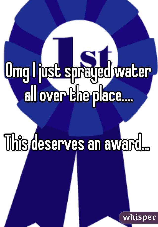 Omg I just sprayed water all over the place.... 

This deserves an award... 