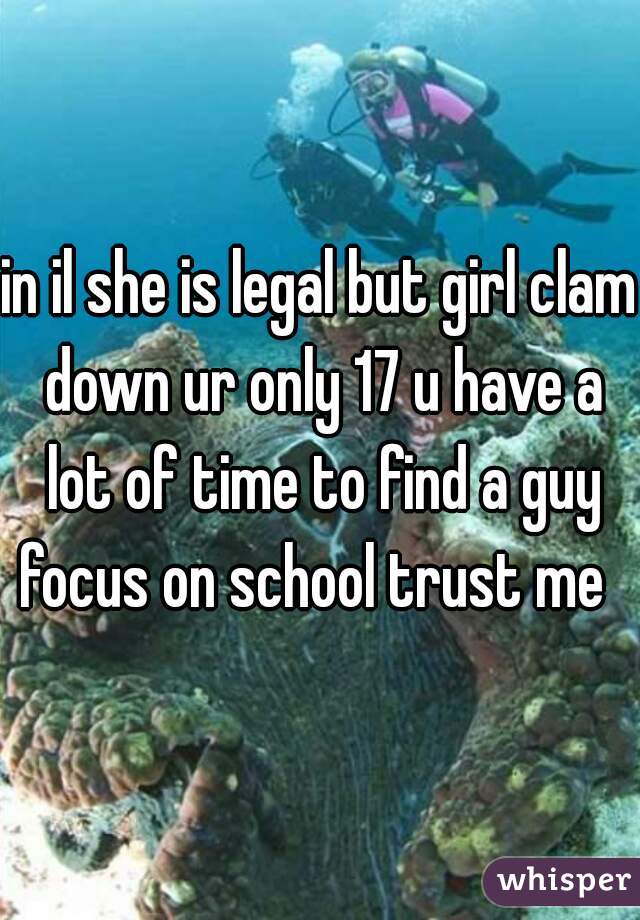 in il she is legal but girl clam down ur only 17 u have a lot of time to find a guy focus on school trust me  