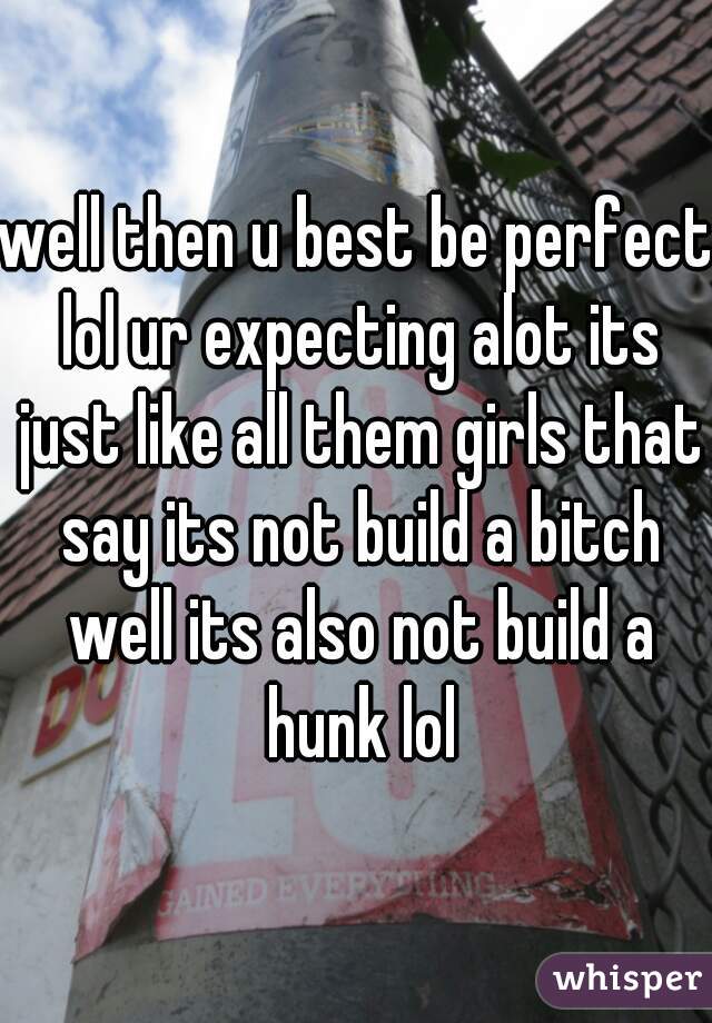 well then u best be perfect lol ur expecting alot its just like all them girls that say its not build a bitch well its also not build a hunk lol