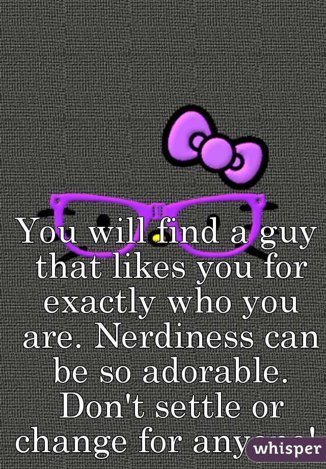 You will find a guy that likes you for exactly who you are. Nerdiness can be so adorable. Don't settle or change for anyone! 