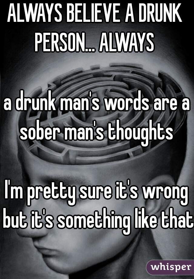 ALWAYS BELIEVE A DRUNK 
PERSON... ALWAYS 

a drunk man's words are a sober man's thoughts 

I'm pretty sure it's wrong but it's something like that 