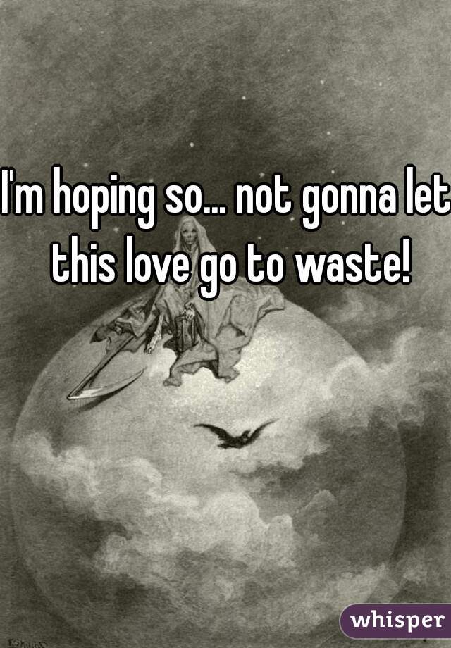 I'm hoping so... not gonna let this love go to waste!