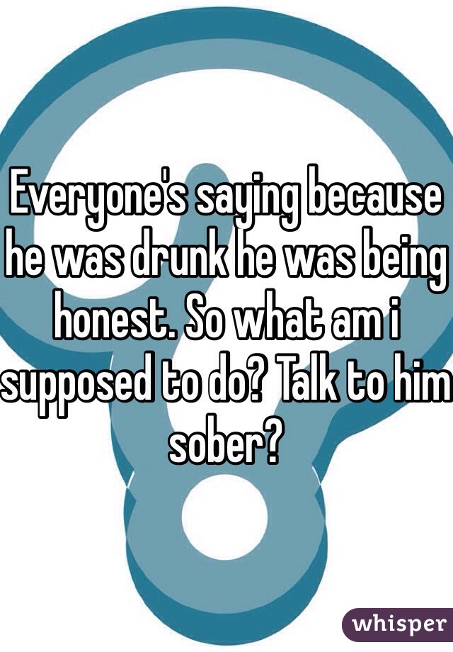 Everyone's saying because he was drunk he was being honest. So what am i supposed to do? Talk to him sober?