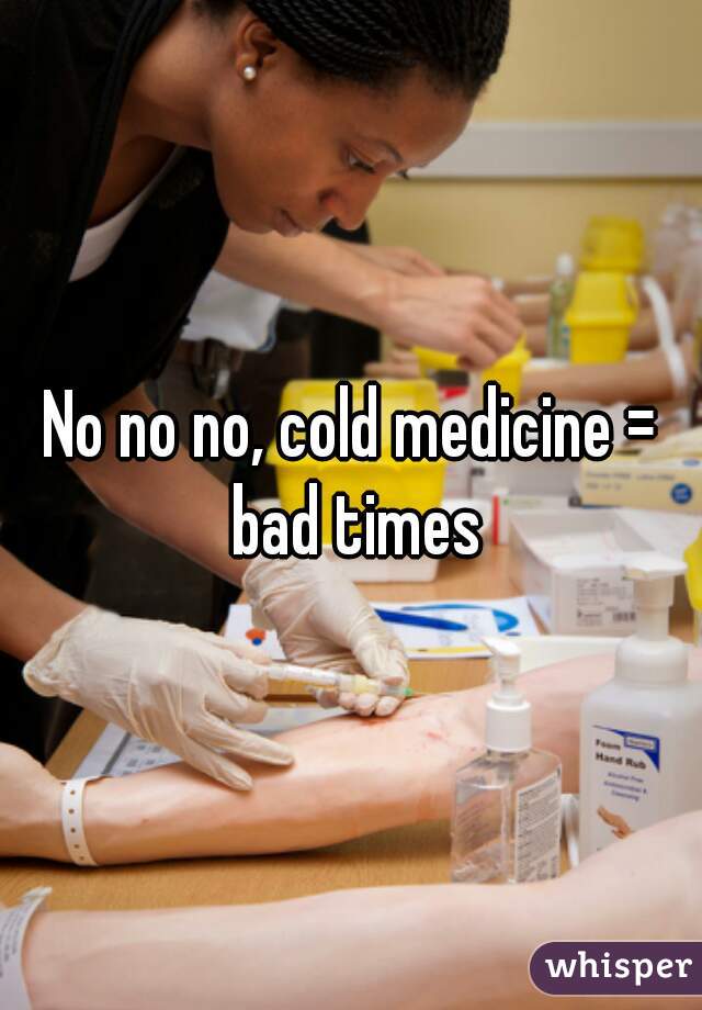 No no no, cold medicine = bad times