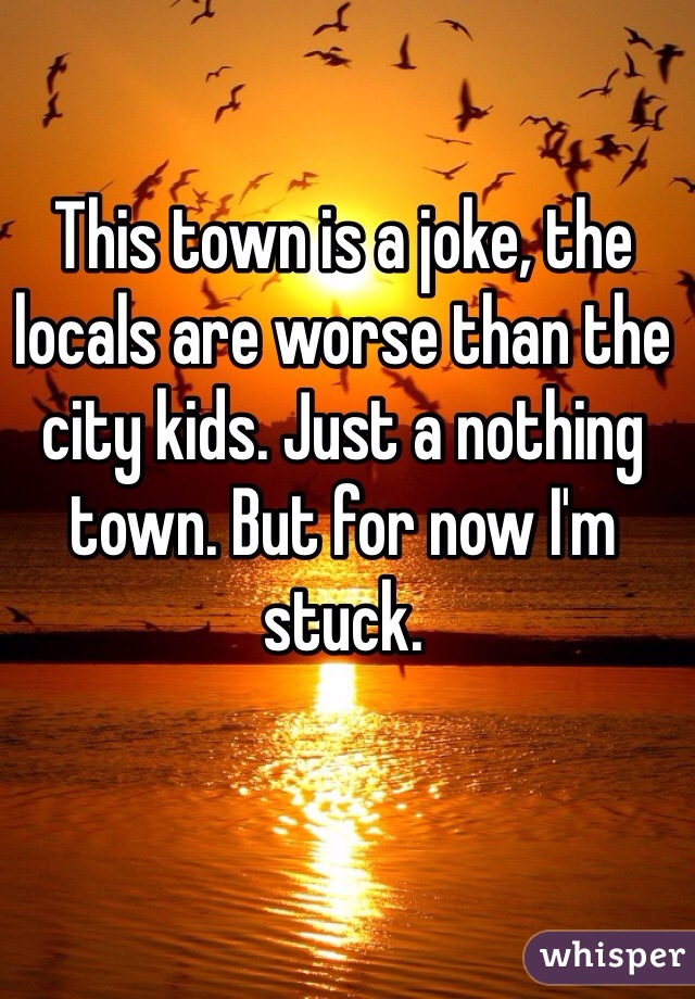 This town is a joke, the locals are worse than the city kids. Just a nothing town. But for now I'm stuck.