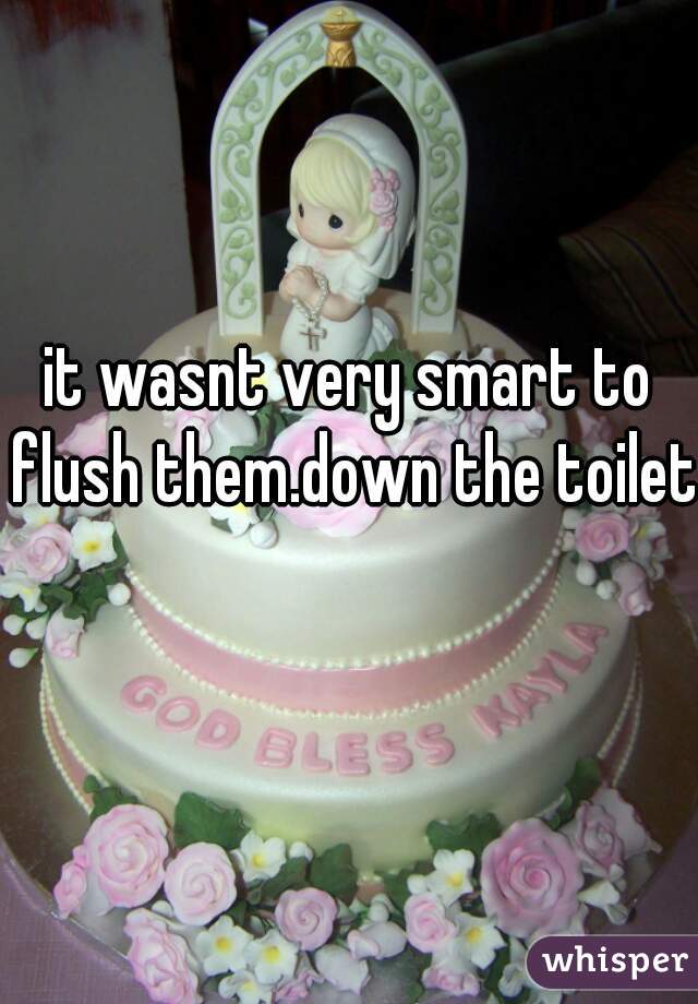 it wasnt very smart to flush them.down the toilet 