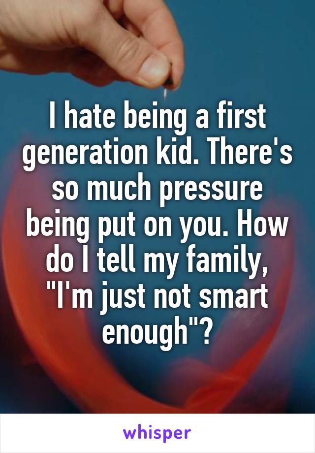 I hate being a first generation kid. There's so much pressure being put on you. How do I tell my family, "I'm just not smart enough"?