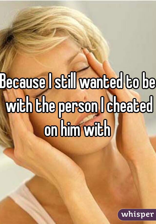 Because I still wanted to be with the person I cheated on him with 