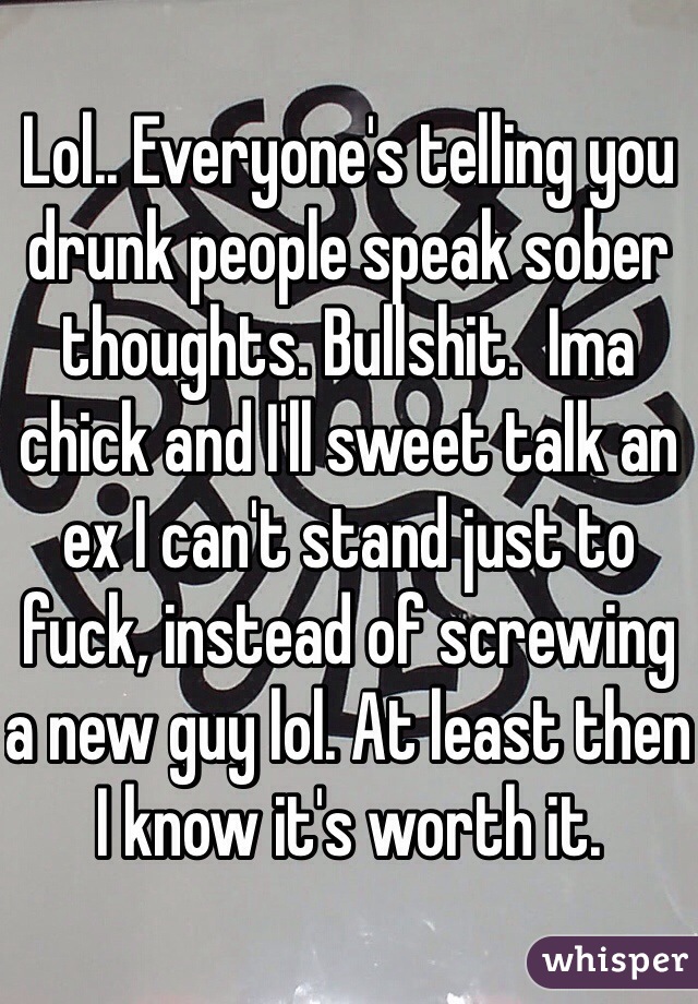Lol.. Everyone's telling you drunk people speak sober thoughts. Bullshit.  Ima chick and I'll sweet talk an ex I can't stand just to fuck, instead of screwing a new guy lol. At least then I know it's worth it. 