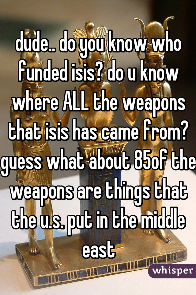 dude.. do you know who funded isis? do u know where ALL the weapons that isis has came from? guess what about 85% of the weapons are things that the u.s. put in the middle east