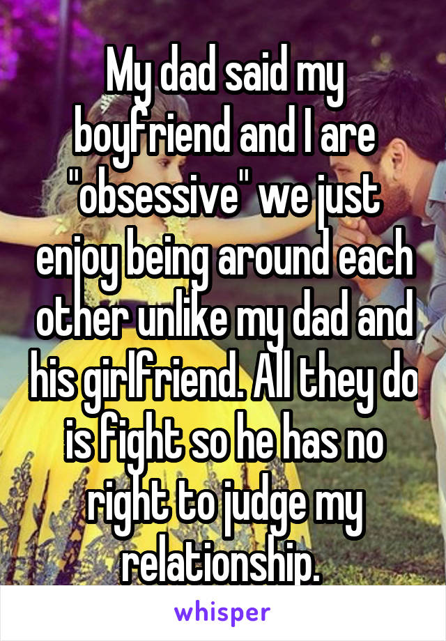 My dad said my boyfriend and I are "obsessive" we just enjoy being around each other unlike my dad and his girlfriend. All they do is fight so he has no right to judge my relationship. 