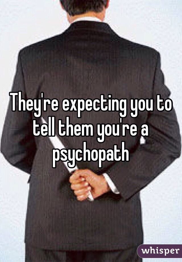 They're expecting you to tell them you're a psychopath 