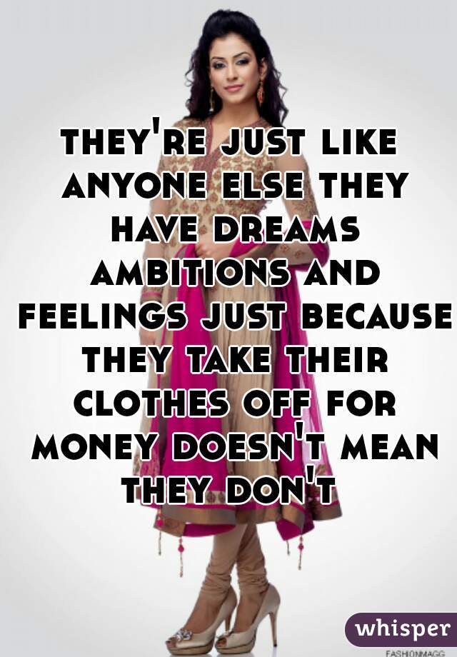 they're just like anyone else they have dreams ambitions and feelings just because they take their clothes off for money doesn't mean they don't 