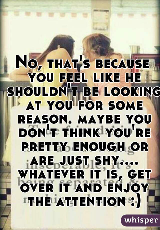No, that's because you feel like he shouldn't be looking at you for some reason. maybe you don't think you're pretty enough or are just shy.... whatever it is, get over it and enjoy the attention :)