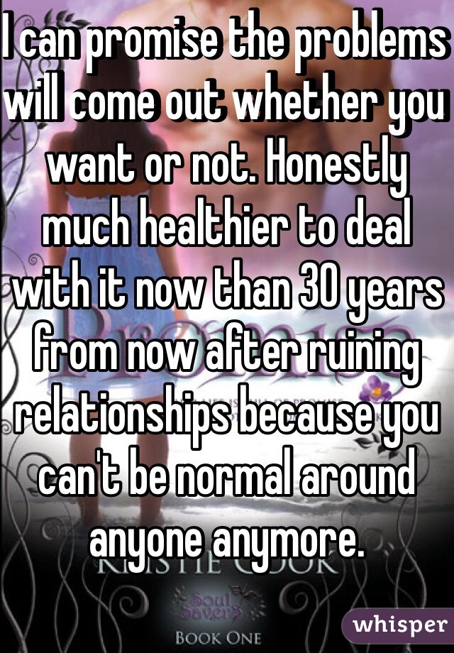 I can promise the problems will come out whether you want or not. Honestly much healthier to deal with it now than 30 years from now after ruining relationships because you can't be normal around anyone anymore. 
