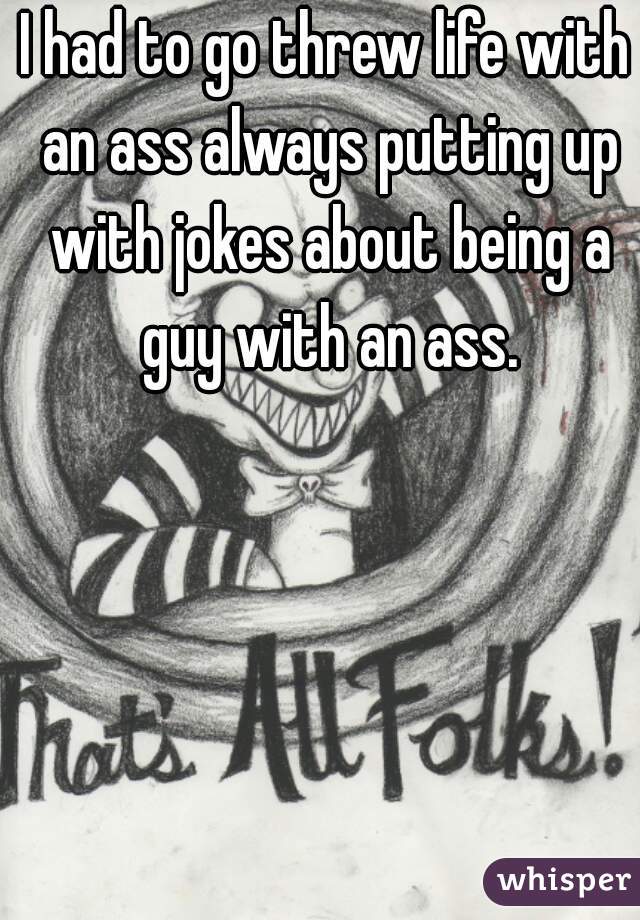 I had to go threw life with an ass always putting up with jokes about being a guy with an ass.
