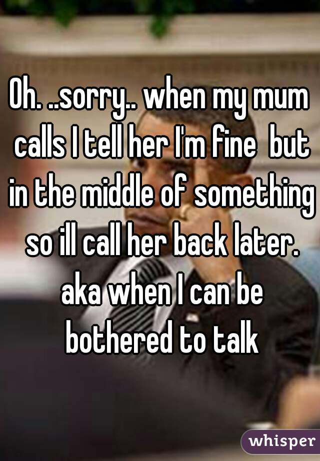 Oh. ..sorry.. when my mum calls I tell her I'm fine  but in the middle of something so ill call her back later. aka when I can be bothered to talk