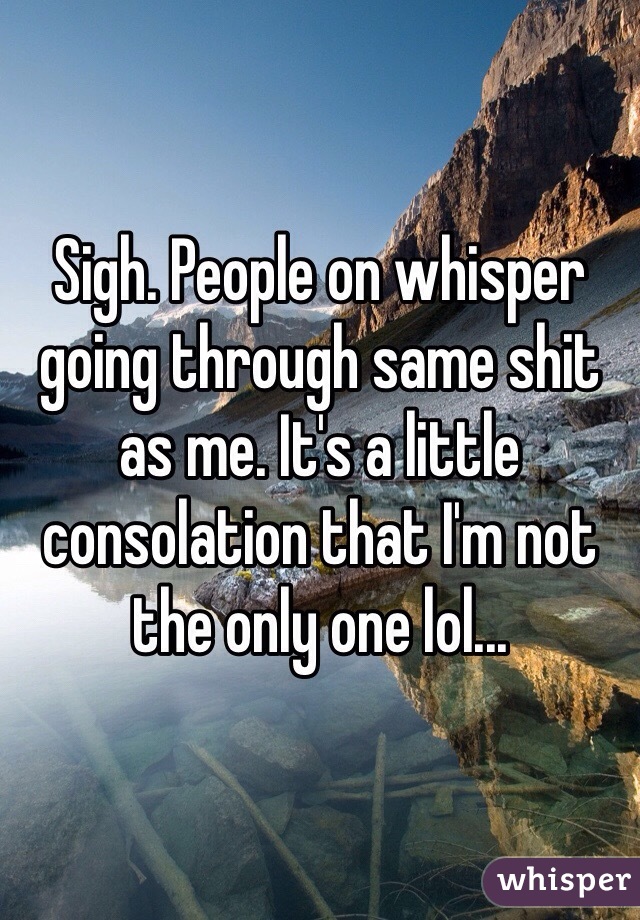 Sigh. People on whisper going through same shit as me. It's a little consolation that I'm not the only one lol...