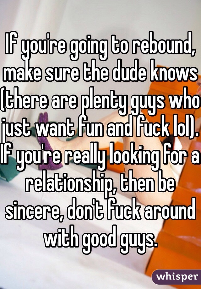 If you're going to rebound, make sure the dude knows (there are plenty guys who just want fun and fuck lol). If you're really looking for a relationship, then be sincere, don't fuck around with good guys.