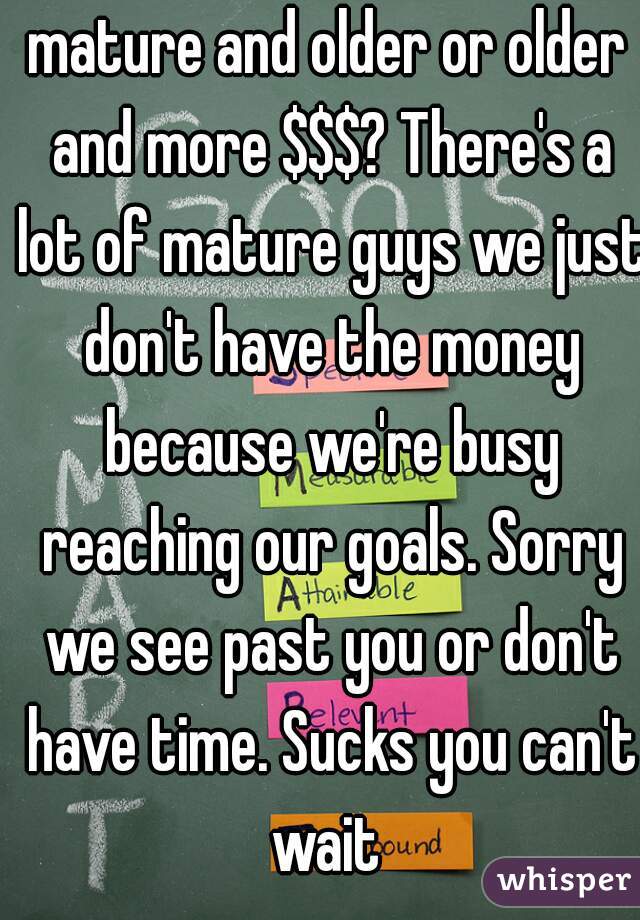 mature and older or older and more $$$? There's a lot of mature guys we just don't have the money because we're busy reaching our goals. Sorry we see past you or don't have time. Sucks you can't wait 