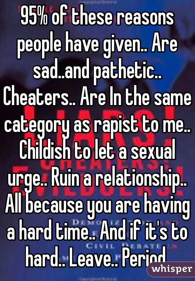 95% of these reasons people have given.. Are sad..and pathetic.. Cheaters.. Are In the same category as rapist to me.. Childish to let a sexual urge.. Ruin a relationship.. All because you are having a hard time.. And if it's to hard.. Leave.. Period.