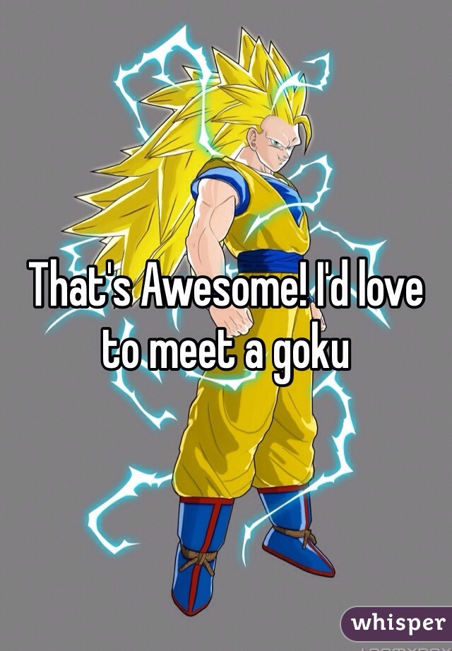 That's Awesome! I'd love to meet a goku 